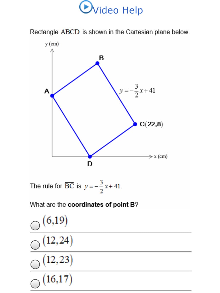 Ovideo Help
Rectangle ABCD is shown in the Cartesian plane below.
у (ст)
3
A
y=--x+41
C(22,8)
х (ст)
D
The rule for BC is y=--x+41.
What are the coordinates of point B?
(6,19)
(12,24)
(12,23)
(16,17)

