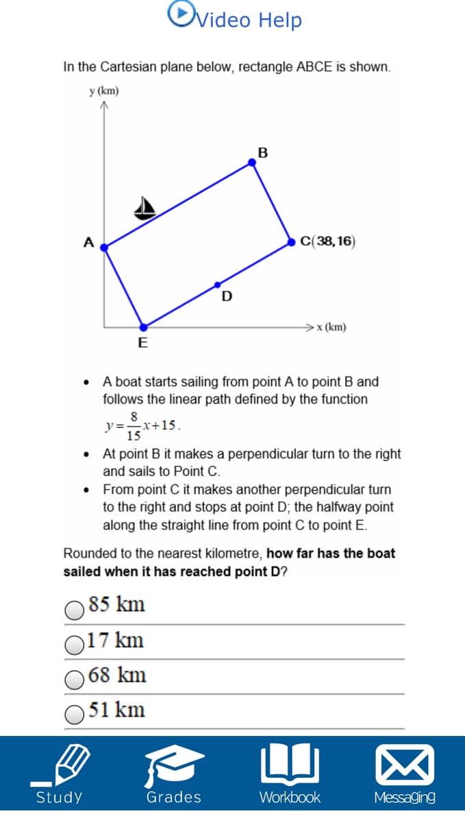 Ovideo Help
In the Cartesian plane below, rectangle ABCE is shown.
у (km)
A
C(38,16)
× (km)
E
A boat starts sailing from point A to point B and
follows the linear path defined by the function
8
y =-x+15.
15
• At point B it makes a perpendicular turn to the right
and sails to Point C.
• From point C it makes another perpendicular turn
to the right and stops at point D; the halfway point
along the straight line from point C to point E.
Rounded to the nearest kilometre, how far has the boat
sailed when it has reached point D?
85 km
17 km
68 km
51 km
Study
Grades
Workbook
Messaging
