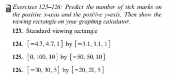 Exercises 123–126: Predict the number of tick marks on
the positive x-axis and the positive y-axis. Then show the
viewing rectangle on your graphing calculator.
123. Standard viewing rectangle
124. [-4.7, 4.7, 1] by [-3.1, 3.1, 1]
125. (0, 100, 10] by [-50, 50, 10]
126. [-30, 30, 5] by (-20, 20, 5]
