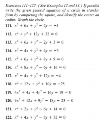 Exercises 111-122: (See Examples 12 and 13.) If possible
write the given general equation of a circle in standar
form by completing the square, and identify the center an
radius. Graph the circle.
111. x² + 6x + y - 2y = -1
112. x? + y? + 12y + 32 = 0
113. x? + 6x + y? – 2y + 3 = 0
114. x - 4x + y² + 4y = -3
115. x + 6x + y + 8y + 9 = 0
116. x² + 8x + y² – 6y + 16 = 0
117. x - 4x + y + 12y = -4
118. x - 12x + y? + 10y = -25
119. 4x? + 4x + 4y² - 16y – 19 = 0
120. 9x + 12x + 9y² = 18y = 23 = 0
121. x + 2x + y – 6y + 14 = 0
122. x + 4x + y² - 8y + 32 = 0
