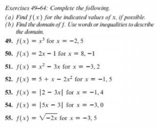 Exercises 49-64: Complete the following.
(a) Find f(x) for the indicated values of x, if possible.
(b) Find the domain of f. Use words or inequalities to describe
the domain.
49. f(x) = x³ for x = -2, 5
50. f(x) = 2x – 1 for x = 8, –1
51. f(x) = x² - 3x for x = -3, 2
52. f(x) = 5 + x - 2x² for x = -1,5
53. f(x) = |2 – 3x| for x = -1,4
54. f(x) = |5x – 3| for x = -3,0
55. f(x) = V-2x for x = -3, 5
