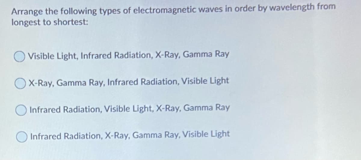Arrange the following types of electromagnetic waves in order by wavelength from
longest to shortest:
O Visible Light, Infrared Radiation, X-Ray, Gamma Ray
X-Ray, Gamma Ray, Infrared Radiation, Visible Light
Infrared Radiation, Visible Light, X-Ray, Gamma Ray
O Infrared Radiation, X-Ray, Gamma Ray, Visible Light

