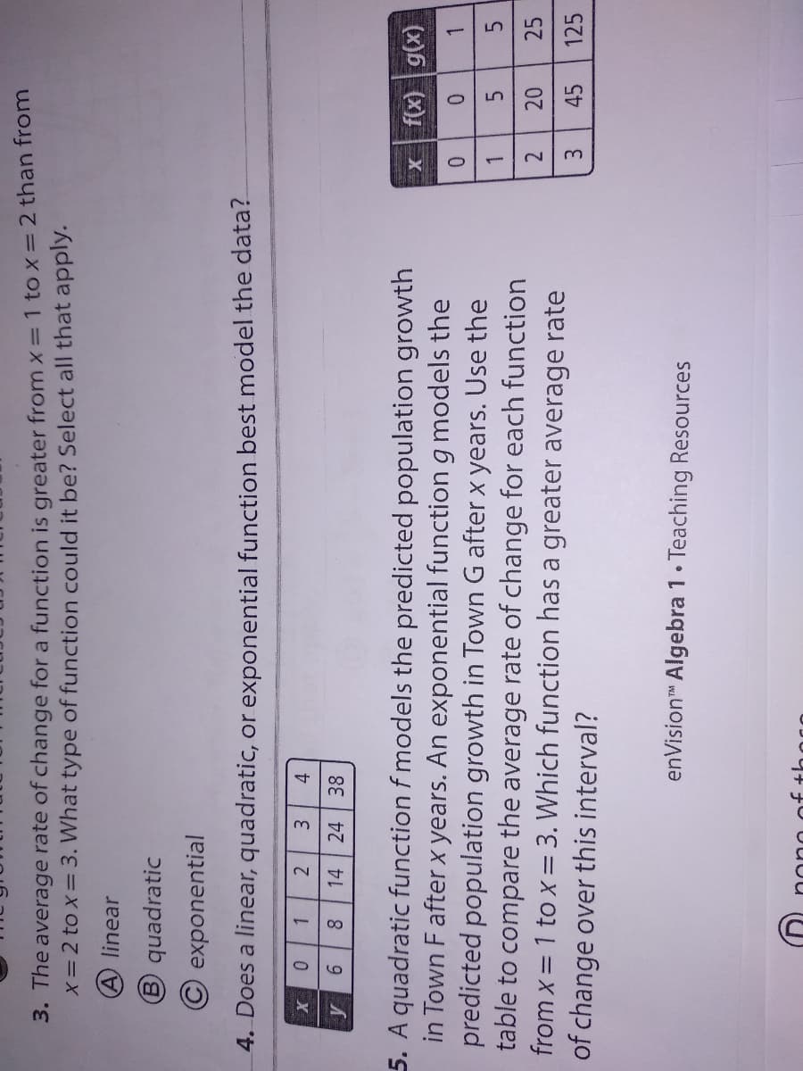 2.
3. The average rate of change for a function is greater from x= 1 to x= 2 than from
X= 2 to x= 3. What type of function could it be? Select all that apply.
A linear
B quadratic
© exponential
4. Does a linear, quadratic, or exponential function best model the data?
1.
2
14
4.
38
24
9.
5. A quadratic function f models the predicted population growth
in Town F afterx years. An exponential function g models the
predicted population growth in Town G after x years. Use the
table to compare the average rate of change for each function
from x = 1 to x= 3. Which function has a greater average rate
of change over this interval?
X
(x)6| (x)J
1.
5.
25
1.
3.
45
125
enVision Algebra 1• Teaching Resources
