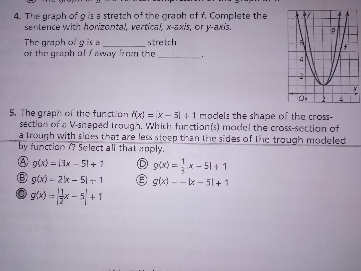 4. The graph of g is a stretch of the graph of f. Complete the
sentence with horizontal, vertical, x-axis, or y-axis.
The graph of g is a
of the graph of f away from the
stretch
f
10t
4.
5. The graph of the function f(x) = Ix – 51 + 1 models the shape of the cross-
section of a V-shaped trough. Which function(s) model the cross-section of
a trough with sides that are less steep than the sides of the trough modeled
by function f? Select all that apply.
A g(x) = |3x – 51 + 1
O g(x) = x– 51+1
E g(x) = - Ix – 5|+ 1
%3D
B g(x) = 2lx – 51 + 1
© g(x) = x - 5| +
+ 1
