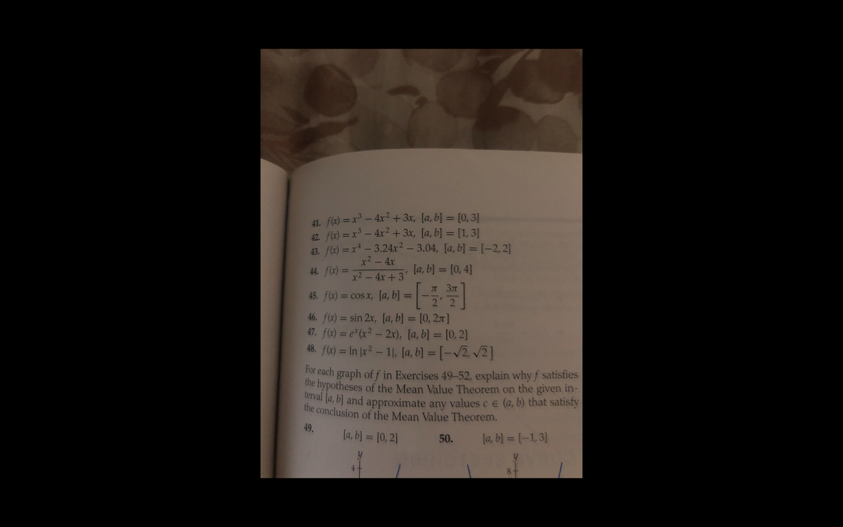 41. f(x) = x – 4x² + 3x, [a, b] = [0, 3]
42 f(x) = x – 4xr² + 3x, [a, b] = [1, 3]
43. fl2) = x - 3.24x² – 3.04, [a, b] = [-2, 2]
x2 - 4x
%3D
44. f(x) =
[a, b) = [0, 4]
%3D
x2-4x+3'
JT 3T
45. f(x) = cos x, [a, b] =
%3D
2 2
46. f(x) = sin 2x, [a, b] = [0, 27 ]
47. fx) = e*(x² - 2r), [a, b] = [0, 2]
%3D
%3D
48. f) = In |x? – 11, [a, b] = [-v2, v2]
%3D
For each graph of f in Exercises 49-52, explain why f satisfies
the hypotheses of the Mean Value Theorem on the given in-
terval la, b] and approximate any values ce (a, b) that satisty
the conclusion of the Mean Value Theorem.
49.
la, b] = [0, 2]
50.
[a, b) = [-1,3]
