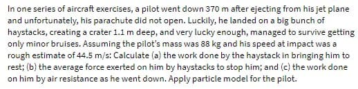 In one series of aircraft exercises, a pilot went down 370 m after ejecting from his jet plane
and unfortunately, his parachute did not open. Luckily, he landed on a big bunch of
haystacks, creating a crater 1.1 m deep, and very lucky enough, managed to survive getting
only minor bruises. Assuming the pilot's mass was 88 kg and his speed at impact was a
rough estimate of 44.5 m/s: Calculate (a) the work done by the haystack in bringing him to
rest; (b) the average force exerted on him by haystacks to stop him; and (c) the work done
on him by air resistance as he went down. Apply particle model for the pilot.