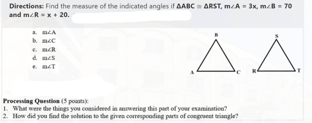 Directions: Find the measure of the indicated angles if AABC = ARST, m<A = 3x, m/B = 70
and m/R = x + 20.
ΔΔ
a. m/A
b. mzC
c. mZR
d. m/s
e. m2T
Processing Question (5 points):
1. What were the things you considered in answering this part of your examination?
2. How did you find the solution to the given corresponding parts of congruent triangle?
T