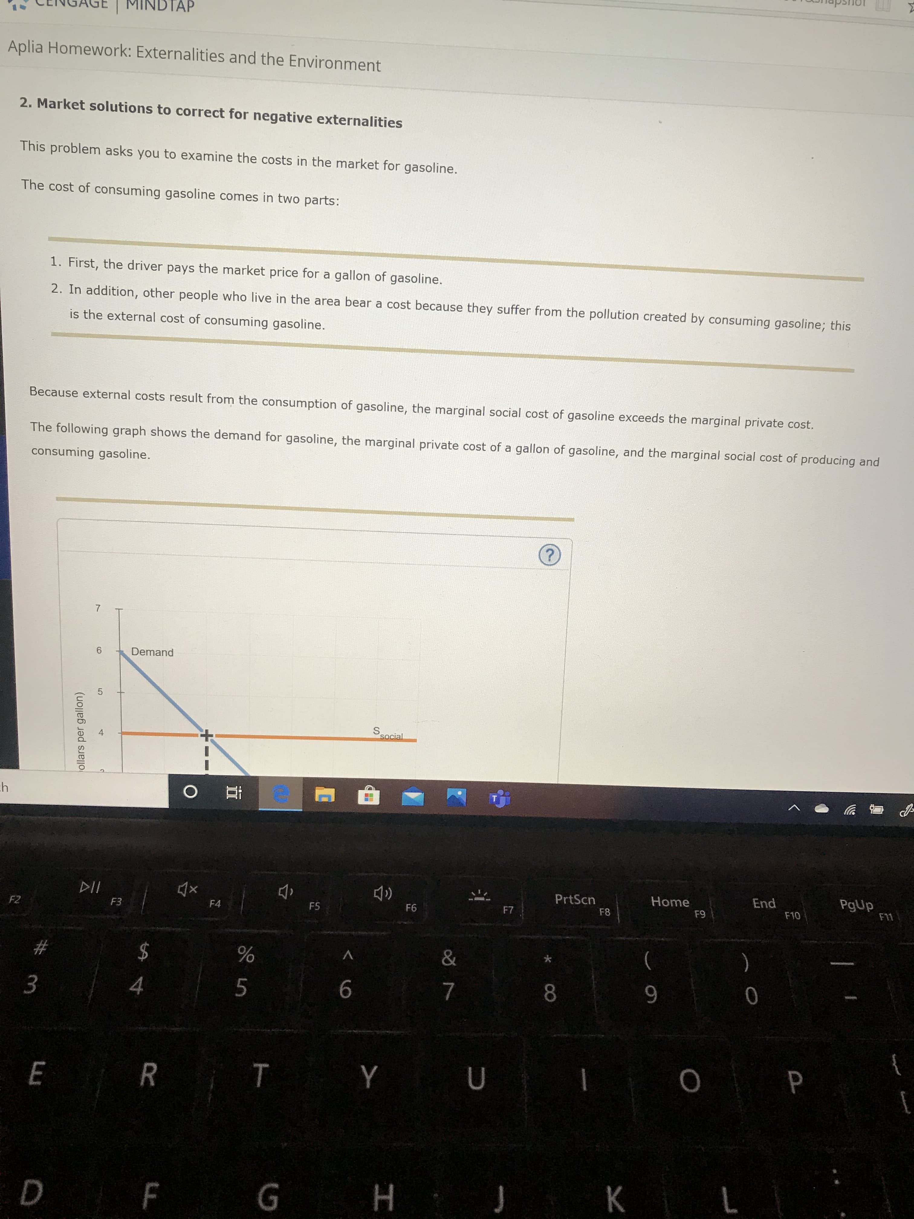 MINDTAP
Aplia Homework: Externalities and the Environment
2. Market solutions to correct for negative externalities
This problem asks you to examine the costs in the market for gasoline.
The cost of consuming gasoline comes in two parts:
1. First, the driver pays the market price for a gallon of gasoline
2. In addition, other people who live in the area bear a cost because they suffer from the pollution created by consuming gasoline; this
is the external cost of consuming gasoline.
Because external costs result from the consumption of gasoline, the marginal social cost of gasoline exceeds the marginal private cost.
The following graph shows the demand for gasoline, the marginal private cost of a gallon of gasoline, and the marginal social cost of producing and
consuming gasoline.
7
Demand
Ssocial
ch
End
PgUp
F11
DII
PrtScn
Home
F2
F3
F4
F5
F6
F7
F8
F9
F10
23
24
&
)
8.
9-
R T Y U
D F G H J K L
く
3.
ollars per gallon)
