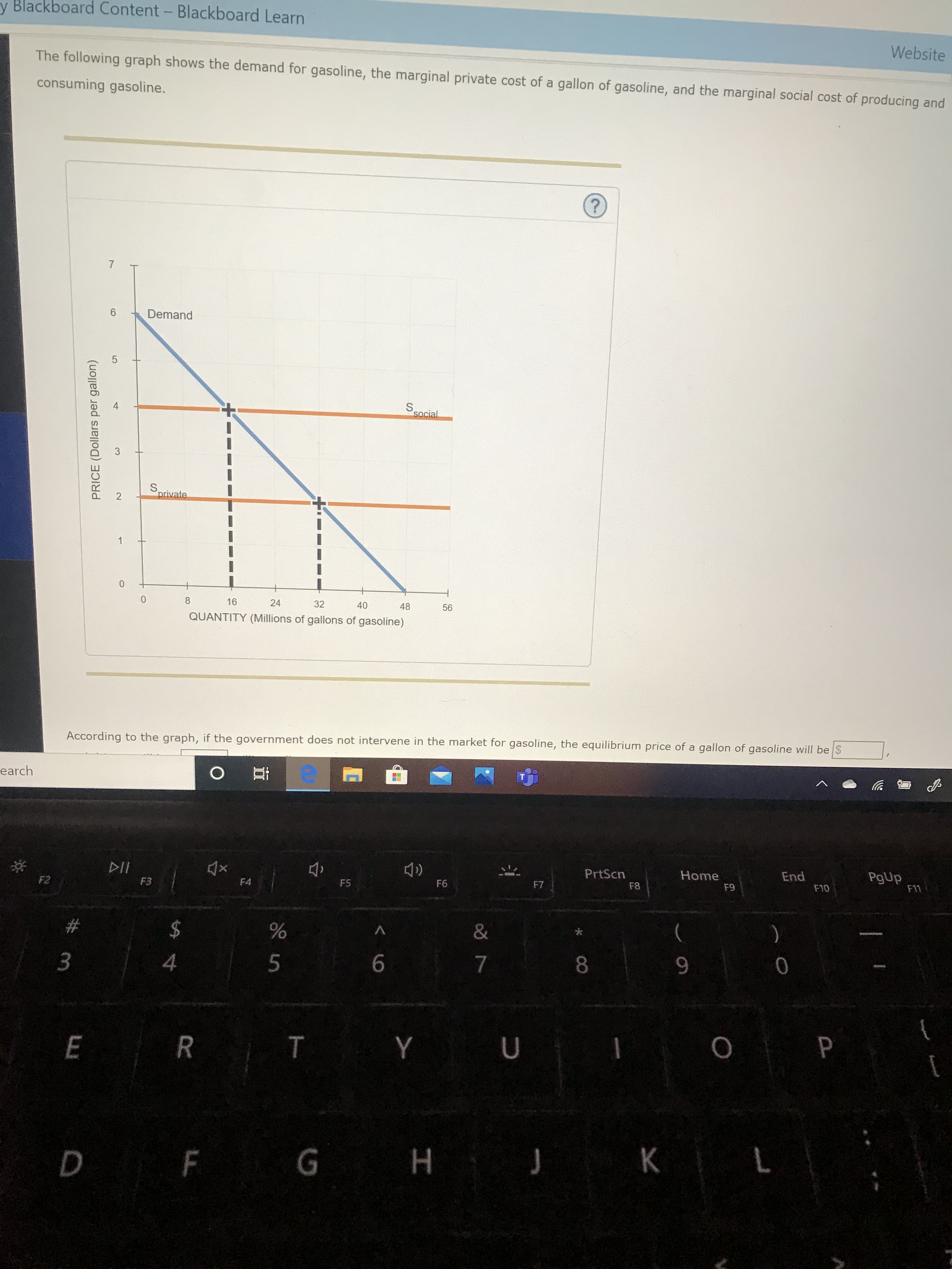 y Blackboard Content- Blackboard Learn
Website
The following graph shows the demand for gasoline, the marginal private cost of a gallon of gasoline, and the marginal social cost of producing and
consuming gasoline.
6.
Demand
S.
social
3
S.
private
16
24
32
40
48
56
QUANTITY (Millions of gallons of gasoline)
According to the graph, if the government does not intervene in the market for gasoline, the equilibrium price of a gallon of gasoline will be $
earch
DII
PrtScn
Home
End
PgUp
F11
F2
F3
F4
F5
F6
F7
F8
F9
F10
2$
)
л
8.
9.
T Y
P
D F G H J K
E.
PRICE (Dollars per gallon)
7,
