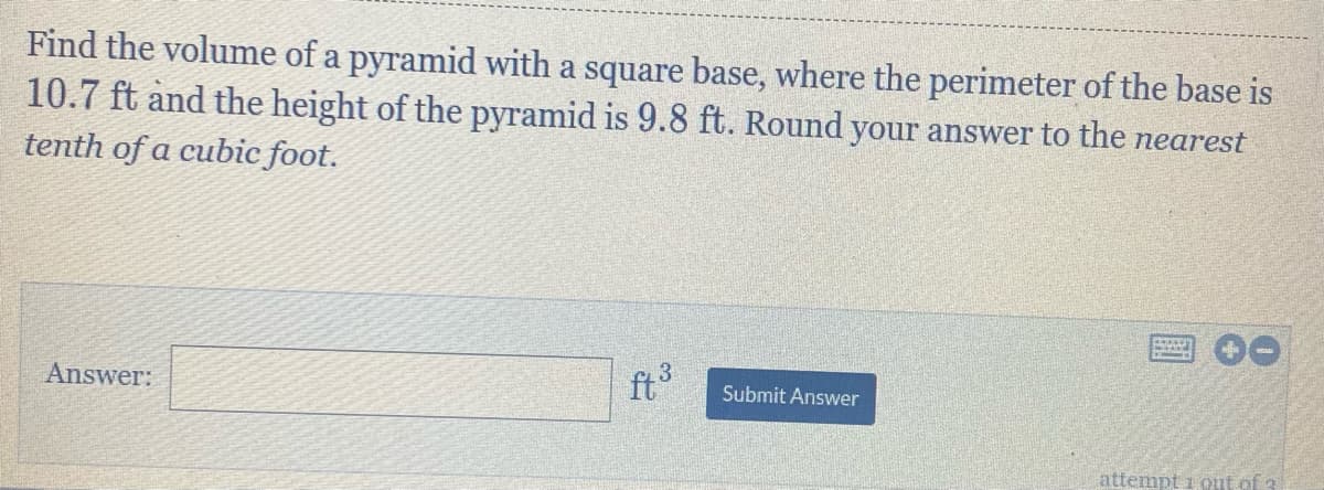 Find the volume of a pyramid with a square base, where the perimeter of the base is
10.7 ft and the height of the pyramid is 9.8 ft. Round your answer to the nearest
tenth of a cubic foot.
Answer:
ft
Submit Answer
attempt i out of 3
