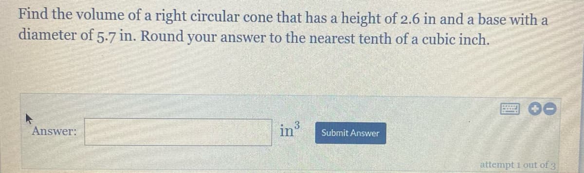 Find the volume of a right circular cone that has a height of 2.6 in and a base with a
diameter of 5.7 in. Round your answer to the nearest tenth of a cubic inch.
Answer:
in3
Submit Answer
attempt 1 out of 3
