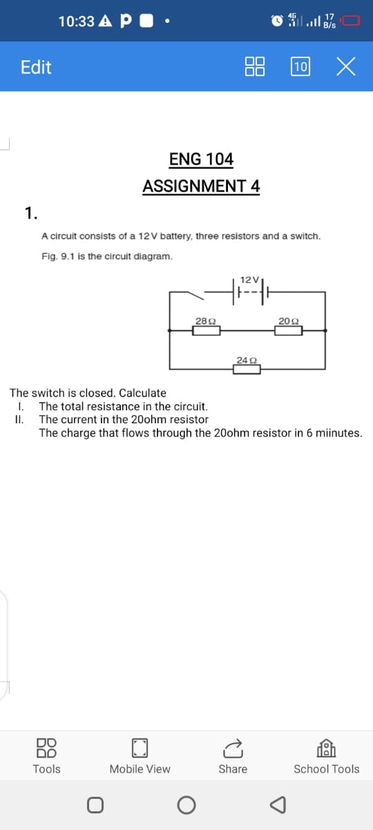 10:33 A P . •
ll B/s
Edit
00
10
ENG 104
ASSIGNMENT 4
1.
A circuit consists of a 12V battery, three resistors and a switch.
Fig. 9.1 is the circuit diagram.
12V
28Ω
20Ω
24 2
The switch is closed. Calculate
The total resistance in the circuit.
II. The current in the 20ohm resistor
The charge that flows through the 20ohm resistor in 6 miinutes.
1.
DO
Tools
Mobile View
Share
School Tools
