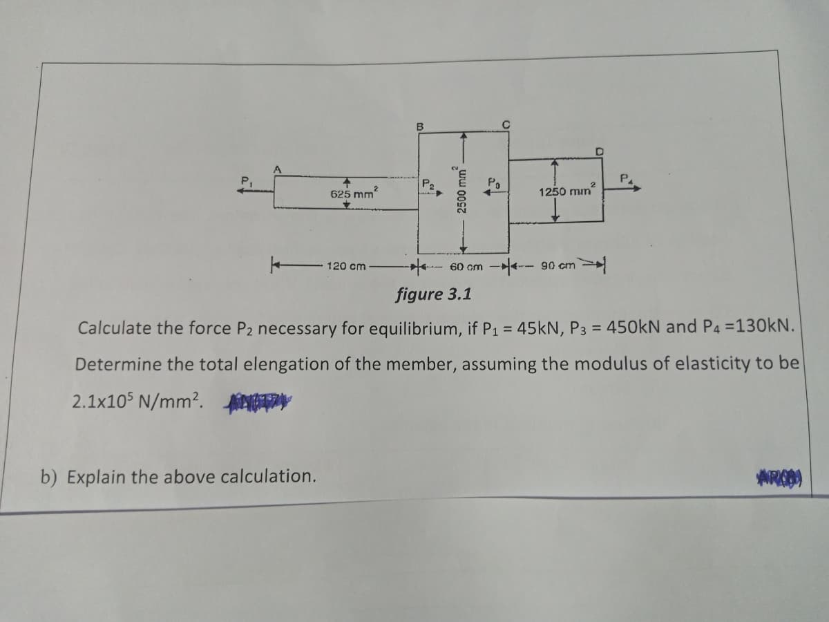 B
P2
Po
625 mm?
1250 mm
120 cm
60 cm - 90 cm
figure 3.1
Calculate the force P2 necessary for equilibrium, if P1 = 45kN, P3 = 450kN and P4 =130kN.
%3D
Determine the total elengation of the member, assuming the modulus of elasticity to bel
2.1x105 N/mm?. fn
b) Explain the above calculation.
2500 mm -
