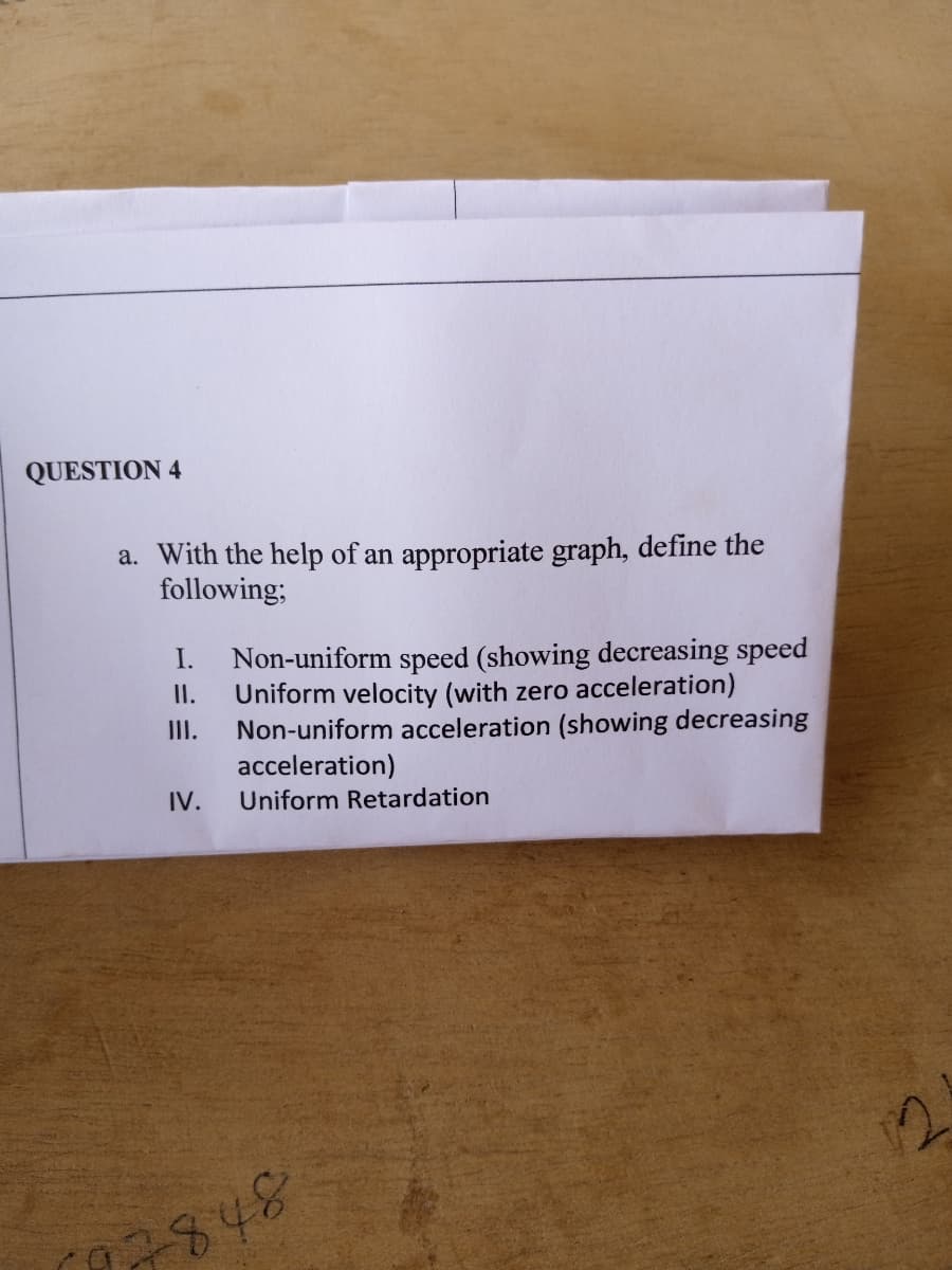 QUESTION 4
a. With the help of an appropriate graph, define the
following;
I.
Non-uniform speed (showing decreasing speed
Uniform velocity (with zero acceleration)
III.
II.
Non-uniform acceleration (showing decreasing
acceleration)
IV.
Uniform Retardation
7848
