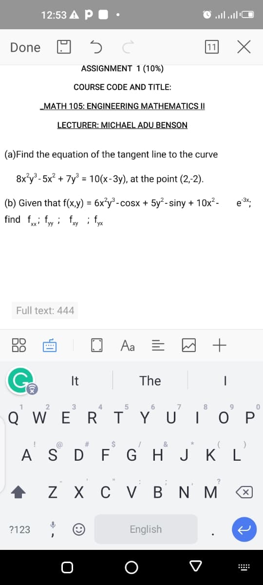 12:53 A P
םCי |ו,, ו'
Done
ASSIGNMENT 1 (10%)
COURSE CODE AND TITLE:
„MATH 105: ENGINEERING MATHEMATICS II
LECTURER: MICHAEL ADU BENSON
(a)Find the equation of the tangent line to the curve
8x°y° - 5x? + 7y° = 10(x-3y), at the point (2,-2).
(b) Given that f(x,y) =
6x°y°-co
°-cosx + 5y²-siny + 10x²-
3x.
find f; fw i fy ; fyx
Full text: 444
DO
Aa E
+
****
It
The
4.
7
8
QWERТ
YUIO P
@
#3
&
A S D
F G H J
K L
Z X
сув Nм
?123
English
