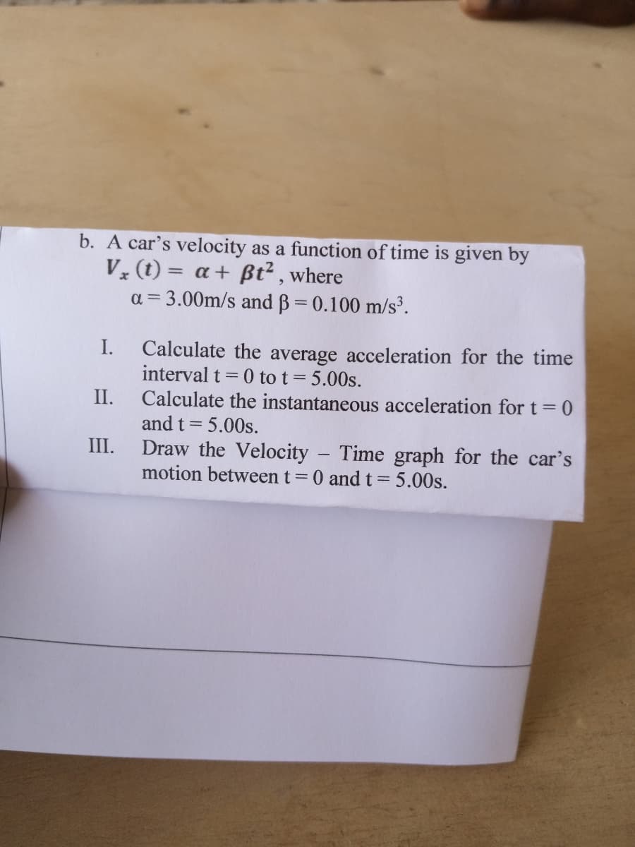 b. A car's velocity as a function of time is given by
V (t) = a+ Bßt² , where
a = 3.00m/s and B= 0.100 m/s³.
I.
Calculate the average acceleration for the time
interval t= 0 to t= 5.00s.
Calculate the instantaneous acceleration fort=0
and t = 5.00s.
II.
III.
Draw the Velocity - Time graph for the car's
motion between t=0 and t= 5.00s.
||
