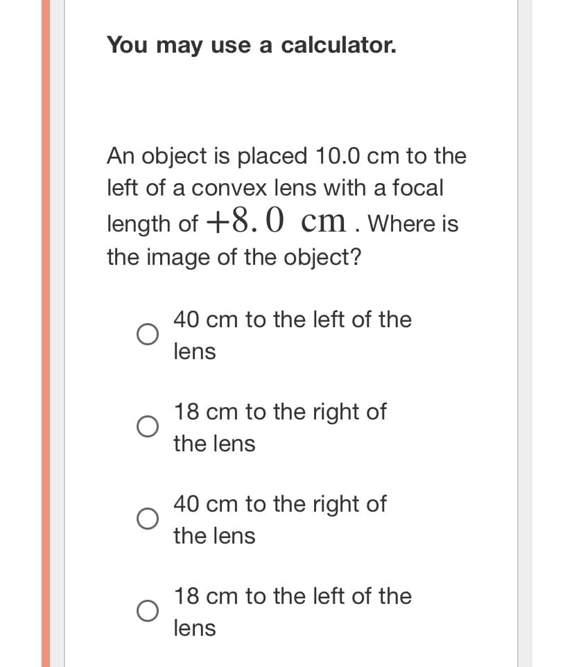 You may use a calculator.
An object is placed 10.0 cm to the
left of a convex lens with a focal
length of +8.0 cm. Where is
the image of the object?
40 cm to the left of the
lens
18 cm to the right of
the lens
40 cm to the right of
the lens
18 cm to the left of the
lens