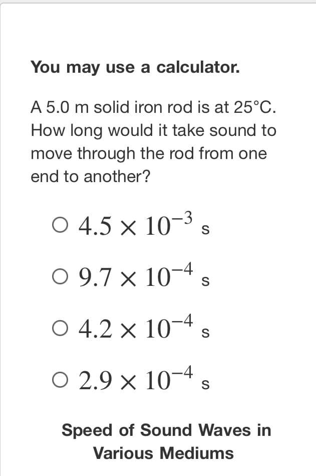 You may use a calculator.
A 5.0 m solid iron rod is at 25°C.
How long would it take sound to
move through the rod from one
end to another?
O 4.5 x 10-³ s
O 9.7 ×
10-4 s
S
O 4.2 x 10-4 s
○ 2.9 × 10-4 s
Speed of Sound Waves in
Various Mediums