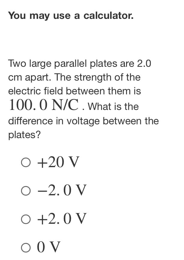 You may use a calculator.
Two large parallel plates are 2.0
cm apart. The strength of the
electric field between them is
100.0 N/C. What is the
difference in voltage between the
plates?
O +20 V
O -2.0 V
O +2.0 V
O OV