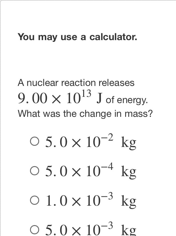 You may use a calculator.
A nuclear reaction releases
9.00 × 10¹3 J of energy.
What was the change in mass?
○ 5.0 × 10-² kg
○ 5.0 × 10-4 kg
○ 1.0 × 10-³ kg
O 5.0 × 10-3 kg