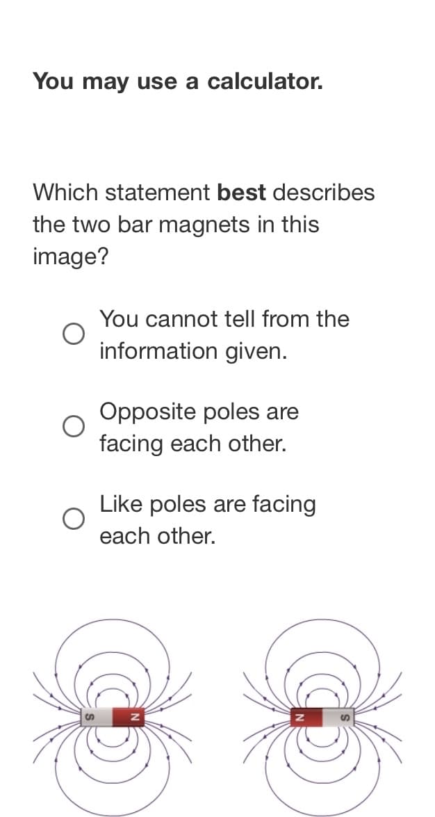 You may use a calculator.
Which statement best describes
the two bar magnets in this
image?
You cannot tell from the
information given.
Opposite poles are
facing each other.
Like poles are facing
each other.