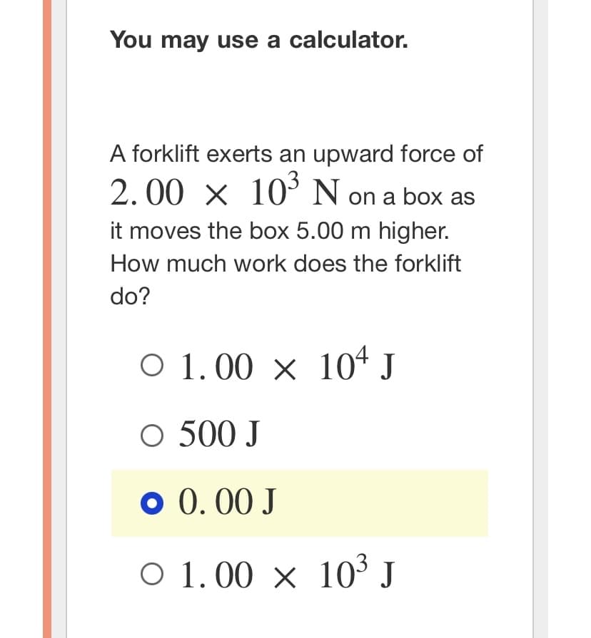 You may use a calculator.
A forklift exerts an upward force of
2.00 × 10³ N on a box as
it moves the box 5.00 m higher.
How much work does the forklift
do?
O 1.00 × 104 J
O 500 J
o 0.00 J
○ 1.00 × 10³ J