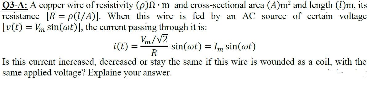 Q3-A: A copper wire of resistivity (p)S•m_and cross-sectional area (A)m² and length (l)m, it
resistance [R = p(l/A)]. When this wire is fed by an AC source of certain voltag
[v(t) = Vm sin(wt)], the current passing through it is:
Vm/VZ
sin(@t) = Im sin(wt)
R
i(t) =
Is this current increased, decreased or stay the same if this wire is wounded as a coil, with the
same applied voltage? Explaine your answer.

