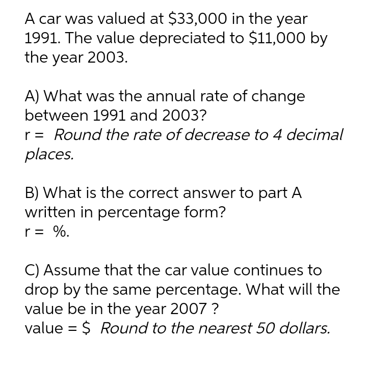 A car was valued at $33,000 in the year
1991. The value depreciated to $11,000 by
the year 2003.
A) What was the annual rate of change
between 1991 and 2003?
r = Round the rate of decrease to 4 decimal
places.
B) What is the correct answer to part A
written in percentage form?
r = %.
C) Assume that the car value continues to
drop by the same percentage. What will the
value be in the year 2007 ?
value = $ Round to the nearest 50 dollars.
