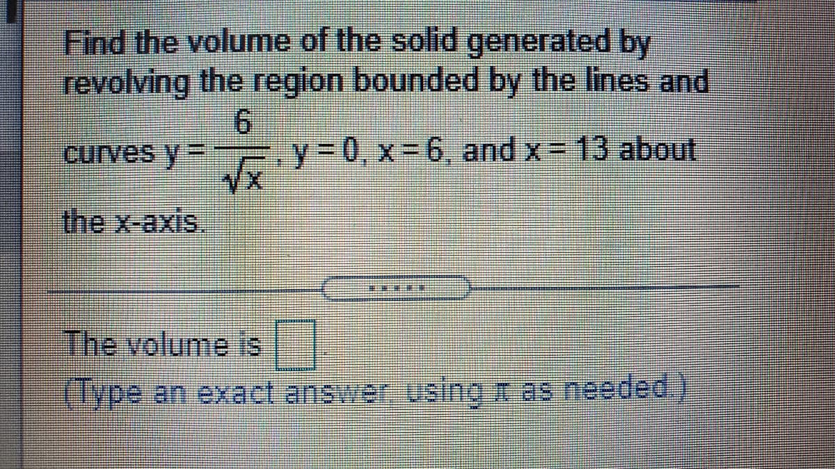 Find the volume of the solid generated by
revolving the region bounded by the lines and
curves y= .y%3D0, x= 6, and x= 13 about
the x-axis,
The volume is E
(lype an exact answer using n as needed)
