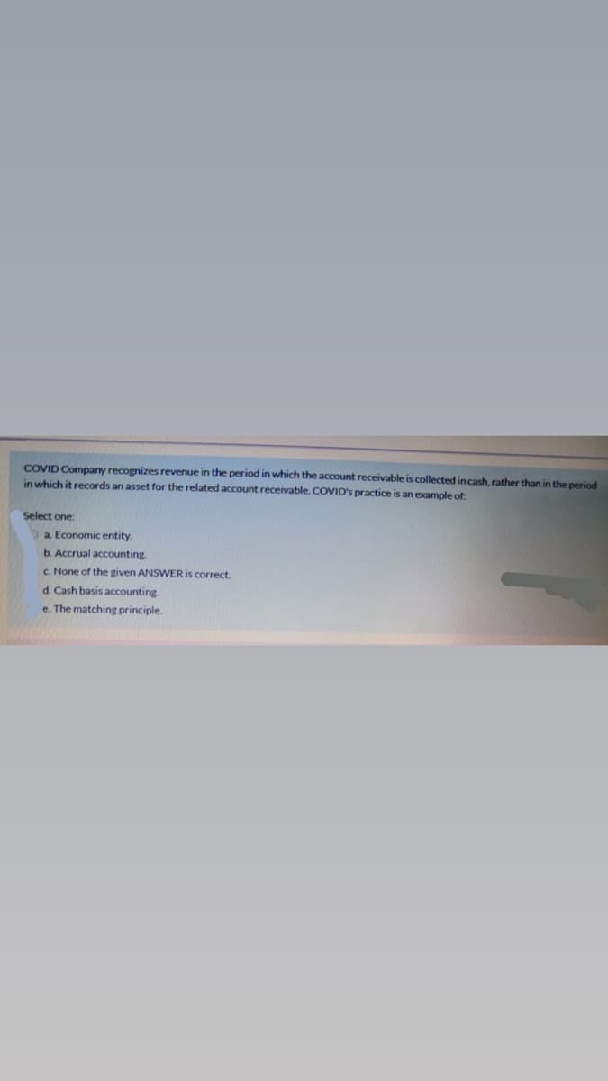 COVID Company recognizes revenue in the period in which the account receivable is collected in cash, rather than in the period
in which it records an asset for the related account receivable. COVID's practice is an example of
Select one:
a. Economic entity.
b. Accrual accounting
C. None of the given ANSWER is correct.
d. Cash basis accounting
e. The matching principle.
