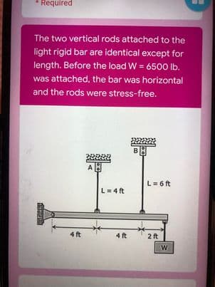 Required
The two vertical rods attached to the
light rigid bar are identical except for
length. Before the load W = 6500 lb.
%3D
was attached, the bar was horizontal
and the rods were stress-free.
A
L= 6 ft
L= 4 ft
4 ft
4 ft
2 ft
W
