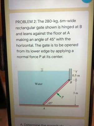 PROBLEM 2: The 280-kg, óm-wide
rectangular gate shown is hinged at B
and leans against the floor at A
making an angle of 45° with the
horizontal. The gate is to be opened
from its lower edge by applying a
normal force P at its center.
0.5 m
B.
Water
3 m
45
A. Determine the magnit
