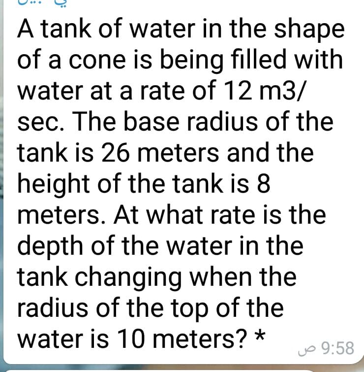 A tank of water in the shape
of a cone is being filled with
water at a rate of 12 m3/
sec. The base radius of the
tank is 26 meters and the
height of the tank is 8
meters. At what rate is the
depth of the water in the
tank changing when the
radius of the top of the
water is 10 meters? *
jo 9:58
