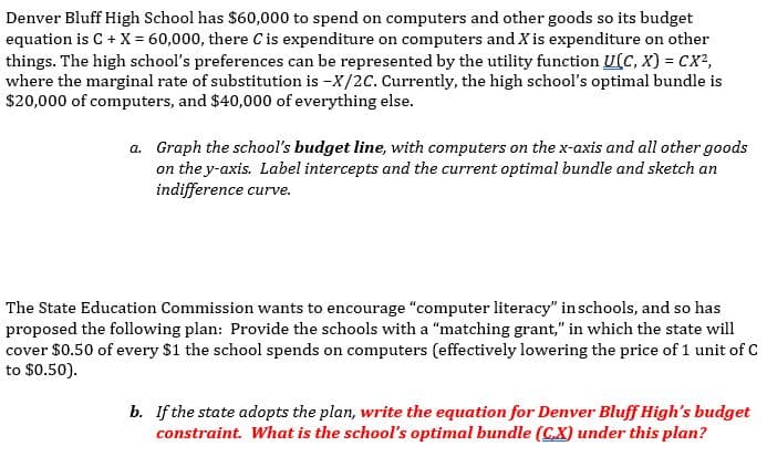 Denver Bluff High School has $60,000 to spend on computers and other goods so its budget
equation is C + X = 60,000, there C is expenditure on computers and X is expenditure on other
things. The high school's preferences can be represented by the utility function U(C, X) = CX?,
where the marginal rate of substitution is -X/2C. Currently, the high school's optimal bundle is
$20,000 of computers, and $40,000 of everything else.
a. Graph the school's budget line, with computers on the x-axis and all other goods
on the y-axis. Label intercepts and the current optimal bundle and sketch an
indifference curve.
The State Education Commission wants to encourage "computer literacy" inschools, and so has
proposed the following plan: Provide the schools with a "matching grant," in which the state will
cover $0.50 of every $1 the school spends on computers (effectively lowering the price of 1 unit of C
to $0.50).
b. If the state adopts the plan, write the equation for Denver Bluff High's budget
constraint. What is the school's optimal bundle (CX) under this plan?
