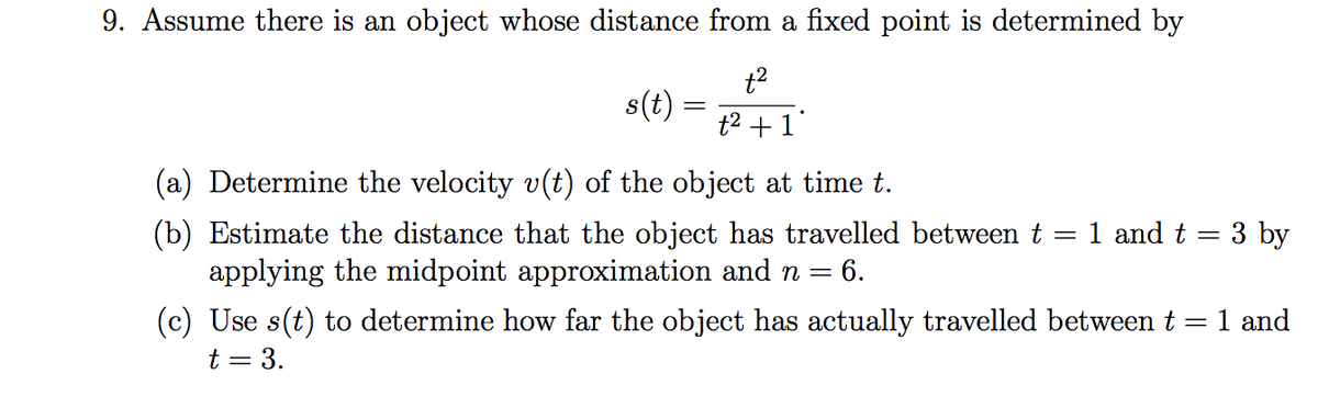 9. Assume there is an object whose distance from a fixed point is determined by
t2
s(t)
t2 +1"
(a) Determine the velocity v(t) of the object at time t.
(b) Estimate the distance that the object has travelled between t = 1 and t = 3 by
applying the midpoint approximation and n = 6.
(c) Use s(t) to determine how far the object has actually travelled between t =
1 and
t = 3.
