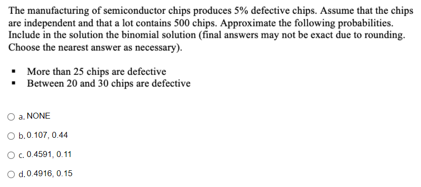 The manufacturing of semiconductor chips produces 5% defective chips. Assume that the chips
are independent and that a lot contains 500 chips. Approximate the following probabilities.
Include in the solution the binomial solution (final answers may not be exact due to rounding.
Choose the nearest answer as necessary).
More than 25 chips are defective
• Between 20 and 30 chips are defective
O a. NONE
O b.0.107, 0.44
O c. 0.4591, 0.11
O d.0.4916, 0.15
