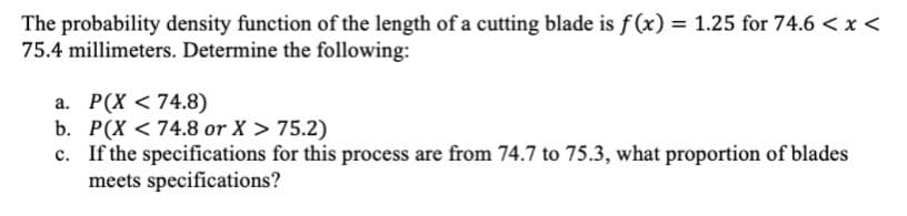 The probability density function of the length of a cutting blade is f (x) = 1.25 for 74.6 < x <
75.4 millimeters. Determine the following:
a. P(X <74.8)
b. P(X < 74.8 or X > 75.2)
c. If the specifications for this process are from 74.7 to 75.3, what proportion of blades
meets specifications?
