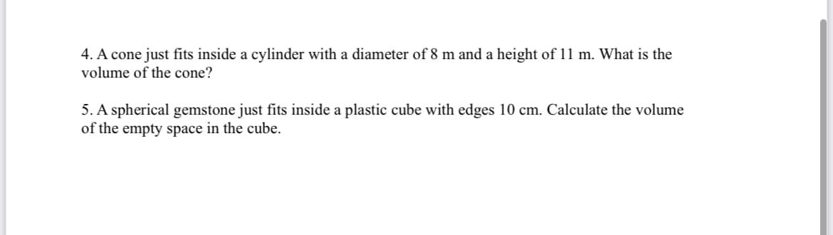 4. A cone just fits inside a cylinder with a diameter of 8 m and a height of 11 m. What is the
volume of the cone?
5. A spherical gemstone just fits inside a plastic cube with edges 10 cm. Calculate the volume
of the empty space in the cube.
