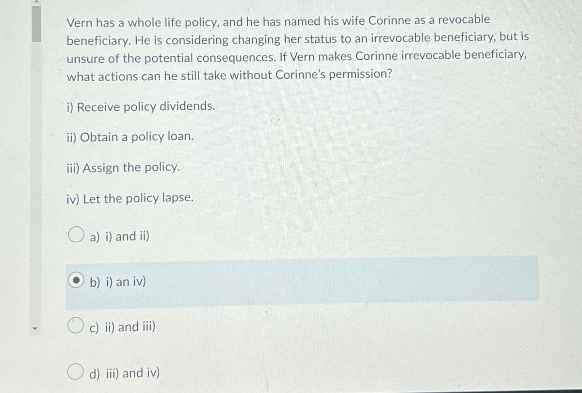 Vern has a whole life policy, and he has named his wife Corinne as a revocable
beneficiary. He is considering changing her status to an irrevocable beneficiary, but is
unsure of the potential consequences. If Vern makes Corinne irrevocable beneficiary,
what actions can he still take without Corinne's permission?
i) Receive policy dividends.
ii) Obtain a policy loan.
iii) Assign the policy.
iv) Let the policy lapse.
a) i) and ii)
Ob) i) an iv)
c) ii) and iii)
d) iii) and iv)