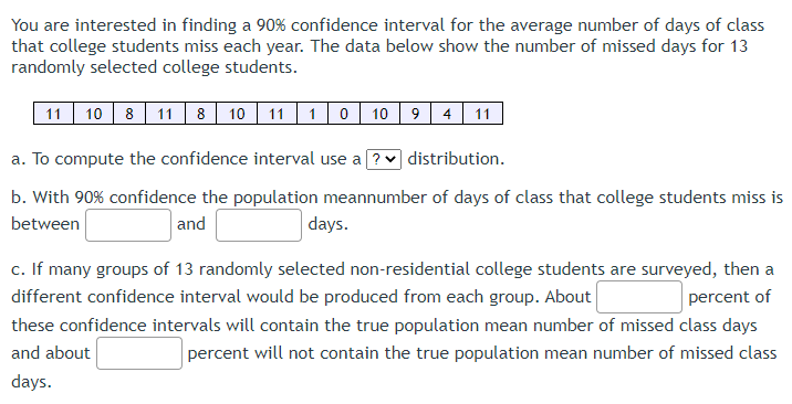 You are interested in finding a 90% confidence interval for the average number of days of class
that college students miss each year. The data below show the number of missed days for 13
randomly selected college students.
11 10 8 11 8 10 11 10 10 9 4 11
a. To compute the confidence interval use a ? distribution.
b. With 90% confidence the population meannumber of days of class that college students miss is
between
and
days.
percent of
c. If many groups of 13 randomly selected non-residential college students are surveyed, then a
different confidence interval would be produced from each group. About
these confidence intervals will contain the true population mean number of missed class days
and about
percent will not contain the true population mean number of missed class
days.