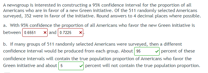 A newsgroup is interested in constructing a 95% confidence interval for the proportion of all
Americans who are in favor of a new Green initiative. Of the 511 randomly selected Americans
surveyed, 352 were in favor of the initiative. Round answers to 4 decimal places where possible.
a. With 95% confidence the proportion of all Americans who favor the new Green initiative is
between 0.6551 x and 0.7225 x
b. If many groups of 511 randomly selected Americans were surveyed, then a different
confidence interval would be produced from each group. About 95
percent of these
confidence intervals will contain the true population proportion of Americans who favor the
Green initiative and about 5
percent will not contain the true population proportion.