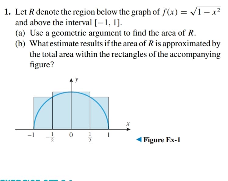 1. Let R denote the region below the graph of f(x) = /1 – x²
and above the interval [–1, 1].
(a) Use a geometric argument to find the area of R.
(b) What estimate results if the area of R is approximated by
the total area within the rectangles of the accompanying
figure?
A y
-1
_1
1
1
| Figure Ex-1
