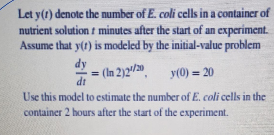 Let y(t) denote the number of E. coli cells in a container of
nutrient solution t minutes after the start of an experiment.
Assume that y(t) is modeled by the initial-value problem
dy
= (In 2)2'/20.
dt
y(0) = 20
%3D
Use this model to estimate the number of E. coli cells in the
container 2 hours after the start of the experiment.
