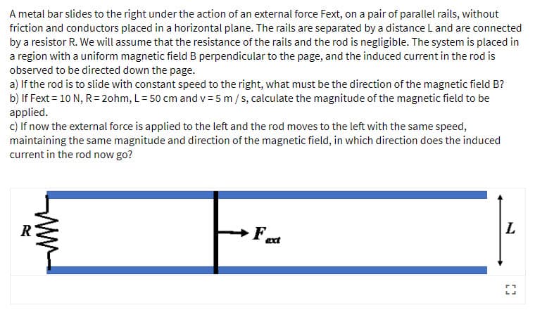 A metal bar slides to the right under the action of an external force Fext, on a pair of parallel rails, without
friction and conductors placed in a horizontal plane. The rails are separated by a distance L and are connected
by a resistor R. We will assume that the resistance of the rails and the rod is negligible. The system is placed in
a region with a uniform magnetic field B perpendicular to the page, and the induced current in the rod is
observed to be directed down the page.
a) If the rod is to slide with constant speed to the right, what must be the direction of the magnetic field B?
b) If Fext = 10 N, R= 2ohm, L= 50 cm and v = 5 m/s, calculate the magnitude of the magnetic field to be
applied.
c) If now the external force is applied to the left and the rod moves to the left with the same speed,
maintaining the same magnitude and direction of the magnetic field, in which direction does the induced
current in the rod now go?
L
R
Fat
