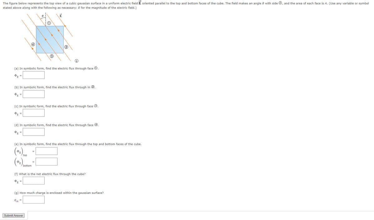 The figure below represents the top view of a cubic gaussian surface in a uniform electric field E oriented parallel to the top and bottom faces of the cube. The field makes an angle 0 with side 0, and the area of each face is A. (Use any variable or symbol
stated above along with the following as necessary: E for the magnitude of the electric field.)
3
(a) In symbolic form, find the electric flux through face 0.
(b) In symbolic form, find the electric flux through in ®.
PE =
(c) In symbolic form, find the electric flux through face ®.
(d) In symbolic form, find the electric flux through face 0.
(e) In symbolic form, find the electric flux through the top and bottom faces of the cube.
(*.).
top
bottom
(f) What is the net electric flux through the cube?
PE =
(g) How much charge is enclosed within the gaussian surface?
qin =
Submit Answer
