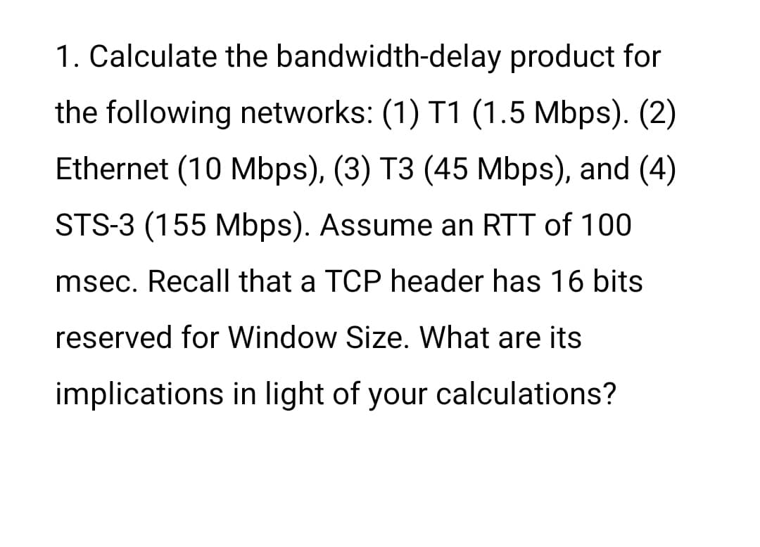 1. Calculate the bandwidth-delay product for
the following networks: (1) T1 (1.5 Mbps). (2)
Ethernet (10 Mbps), (3) T3 (45 Mbps), and (4)
STS-3 (155 Mbps). Assume an RTT of 100
msec. Recall that a TCP header has 16 bits
reserved for Window Size. What are its
implications in light of your calculations?