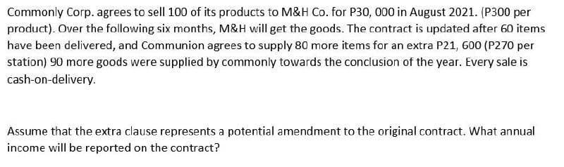 Commonly Corp. agrees to sell 100 of its products to M&H Co. for P30, 000 in August 2021. (P300 per
product). Over the following six months, M&H will get the goods. The contract is updated after 60 items
have been delivered, and Communion agrees to supply 80 more items for an extra P21, 600 (P270 per
station) 90 more goods were supplied by commonly towards the conclusion of the year. Every sale is
cash-on-delivery.
Assume that the extra clause represents a potential amendment to the original contract. What annual
income will be reported on the contract?