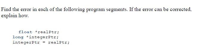 Find the error in each of the following program segments. If the error can be corrected,
explain how.
float *realPtr;
long *integerPtr;
integerPtr = realPtr;
