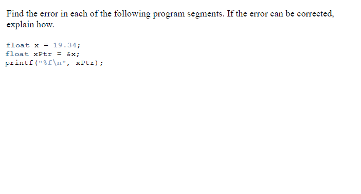 Find the error in each of the following program segments. If the error can be corrected,
explain how.
float x = 19.34;
float xPtr = &x;
printf ("8f\n", xPtr);

