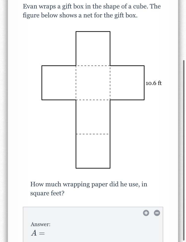 Evan wraps a gift box in the shape of a cube. The
figure below shows a net for the gift box.
10.6 ft
How much wrapping paper did he use, in
square feet?
Answer:
A =
